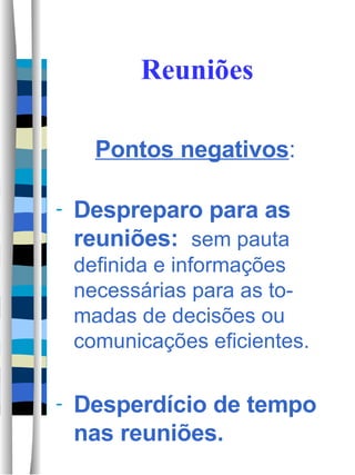 Reuniões Pontos negativos : Despreparo para as reuniões:  sem pauta definida e informações necessárias para as to-madas de decisões ou comunicações eficientes.  Desperdício de tempo nas reuniões.  