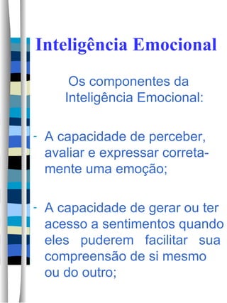Inteligência Emocional Os componentes da Inteligência Emocional: A capacidade de perceber, avaliar e expressar correta-mente uma emoção; A capacidade de gerar ou ter acesso a sentimentos quando eles  puderem  facilitar  sua compreensão de si mesmo ou do outro;  