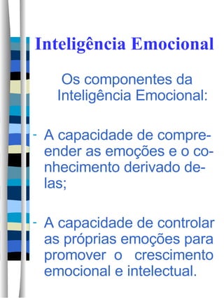 Inteligência Emocional Os componentes da Inteligência Emocional: A capacidade de compre-ender as emoções e o co-nhecimento derivado de-las; A capacidade de controlar as próprias emoções para promover  o  crescimento emocional e intelectual.  