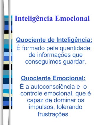 Inteligência Emocional Quociente  de Inteligência: É formado pela quantidade de informações que conseguimos guardar. Quociente  Emocional: É a autoconsciência e  o controle emocional, que é capaz de dominar os impulsos, tolerando frustrações.  