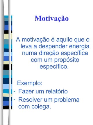 Motivação A motivação é aquilo que o leva a despender energia numa direção específica com um propósito específico.  Exemplo:  Fazer um relatório Resolver um problema com colega. 