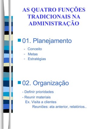 AS QUATRO FUNÇÕES TRADICIONAIS NA ADMINISTRAÇÃO 01. Planejamento -  Conceito Metas Estratégias 02. Organização - Definir prioridades - Reunir materiais   Ex. Visita a clientes   Reuniões: ata anterior, relatórios.. 
