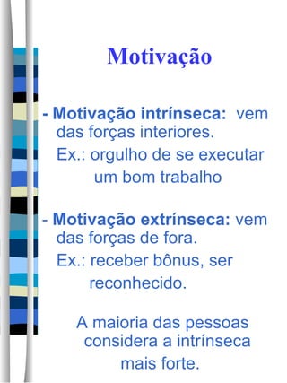 Motivação - Motivação intrínseca:   vem das forças interiores.  Ex.: orgulho de se executar  um bom trabalho -  Motivação extrínseca:  vem das forças de fora. Ex.: receber bônus, ser  reconhecido. A maioria das pessoas considera a intrínseca  mais forte.  