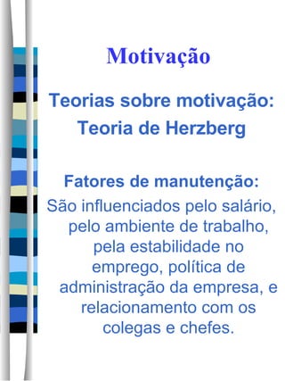 Motivação Teorias sobre motivação: Teoria de Herzberg Fatores de manutenção: São influenciados pelo salário, pelo ambiente de trabalho, pela estabilidade no emprego, política de administração da empresa, e relacionamento com os colegas e chefes. 