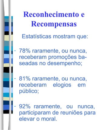 Reconhecimento e Recompensas Estatísticas mostram que: 78% raramente, ou nunca, receberam promoções ba-seadas no desempenho; 81% raramente, ou nunca, receberam  elogios  em público; 92%  raramente,  ou  nunca, participaram de reuniões para elevar o moral. 