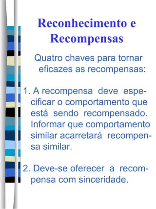 Reconhecimento e Recompensas Quatro chaves para tornar eficazes as recompensas: 1. A recompensa  deve  espe-cificar o comportamento que está  sendo  recompensado.  Informar que comportamento similar acarretará  recompen-sa similar.  2. Deve-se oferecer  a  recom-pensa com sinceridade.  