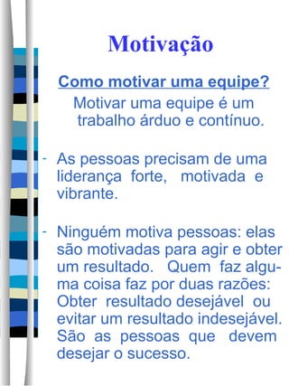 Motivação Como motivar uma equipe? Motivar uma equipe é um trabalho árduo e contínuo. As pessoas precisam de uma liderança  forte,  motivada  e vibrante.  Ninguém motiva pessoas: elas são motivadas para agir e obter um resultado.  Quem  faz algu-ma coisa faz por duas razões: Obter  resultado desejável  ou evitar um resultado indesejável. São  as  pessoas  que  devem desejar o sucesso.  