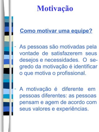 Motivação Como motivar uma equipe? As pessoas são motivadas pela vontade  de  satisfazerem  seus desejos e necessidades.  O  se-gredo da motivação é identificar o que motiva o profissional.  A  motivação  é  diferente  em pessoas diferentes: as pessoas pensam e agem de acordo com seus valores e experiências.  