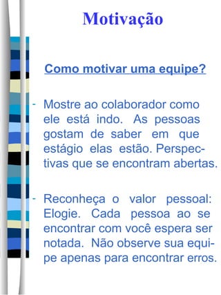Motivação Como motivar uma equipe? Mostre ao colaborador como ele  está  indo.  As  pessoas gostam  de  saber  em  que estágio  elas  estão. Perspec-tivas que se encontram abertas.  Reconheça  o  valor  pessoal: Elogie.  Cada  pessoa  ao  se encontrar com você espera ser notada.  Não observe sua equi-pe apenas para encontrar  erros.  