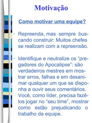 Motivação Como motivar uma equipe? Repreenda, mas  sempre  bus-cando construir: Muitos chefes se realizam com a repreensão.  Identifique e neutralize os “pre-gadores do Apocalipse”: são verdadeiros mestres em mos-trar erros, falhas e em desani-mar qualquer um que se dispo-nha a ouvir seus comentários.  Você, como líder, precisa fazê-los jogar no “seu time”, mostrar como  estão  prejudicando  o trabalho da equipe.  