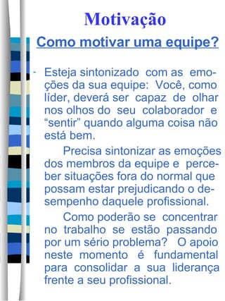 Motivação Como motivar uma equipe? Esteja sintonizado  com as  emo-ções da sua equipe:  Você, como líder, deverá ser  capaz  de  olhar nos olhos do  seu  colaborador  e “sentir” quando alguma coisa não está bem.  Precisa sintonizar as emoções dos membros da equipe e  perce-ber situações fora do normal que possam estar prejudicando o de-sempenho daquele profissional.  Como poderão se  concentrar no  trabalho  se  estão  passando por um sério problema?  O apoio neste  momento  é  fundamental para  consolidar  a  sua  liderança frente a seu profissional.  