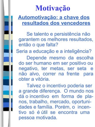 Motivação Automotivação: a chave dos resultados dos vencedores Se talento e persistência não garantem os melhores resultados, então o que falta? Seria a educação e a inteligência? Depende  mesmo  da  escolha do ser humano em ser positivo ou negativo,  ter  metas,  ser  seta  e não  alvo,  correr  na  frente  para obter a vitória.  Talvez o incentivo poderia ser a grande diferença.  O mundo nos dá o incentivo  em  forma  de  pla-nos, trabalho, mercado, oportuni-dades e família. Porém, o  incen-tivo  só  é útil  se  encontra  uma pessoa motivada.  