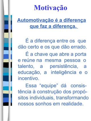 Motivação Automotivação é a diferença que faz a diferença.  É a diferença entre os  que dão certo e os que dão errado.  É a chave que abre a porta e reúne na  mesma  pessoa  o talento,  a  persistência,  a educação,  a  inteligência  e  o incentivo.  Essa  “equipe”  dá  consis-tência à construção dos propó-sitos individuais, transformando nossos sonhos em realidade.  