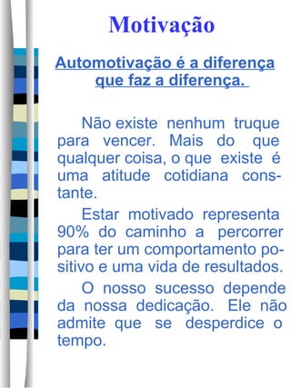 Motivação Automotivação é a diferença que faz a diferença.  Não existe  nenhum  truque para  vencer.  Mais  do  que qualquer coisa, o que  existe  é uma  atitude  cotidiana  cons-tante.  Estar  motivado  representa 90%  do  caminho  a  percorrer para ter um comportamento po-sitivo e uma vida de resultados. O  nosso  sucesso  depende da  nossa  dedicação.  Ele  não admite  que  se  desperdice  o tempo.  