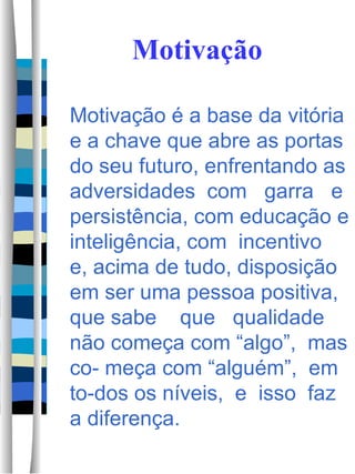 Motivação Motivação é a base da vitória e a chave que abre as portas do seu futuro, enfrentando as adversidades  com  garra  e persistência, com educação e inteligência, com  incentivo  e, acima de tudo, disposição em ser uma pessoa positiva, que sabe  que  qualidade  não começa com “algo”,  mas co- meça com “alguém”,  em  to-dos os níveis,  e  isso  faz  a diferença.  