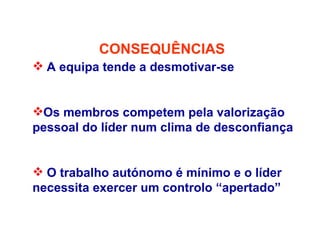 CONSEQUÊNCIAS
 A equipa tende a desmotivar-se
Os membros competem pela valorização
pessoal do líder num clima de desconfiança
 O trabalho autónomo é mínimo e o líder
necessita exercer um controlo “apertado”
 