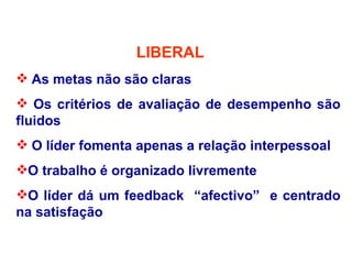LIBERAL
 As metas não são claras
 Os critérios de avaliação de desempenho são
fluidos
 O líder fomenta apenas a relação interpessoal
O trabalho é organizado livremente
O líder dá um feedback “afectivo” e centrado
na satisfação
 