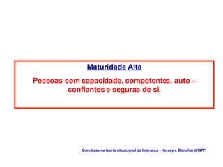 Maturidade Alta Pessoas com capacidade, competentes, auto – confiantes e seguras de si. Com base na teoria situacional de liderança - Hersey e Blanchard(1977) 