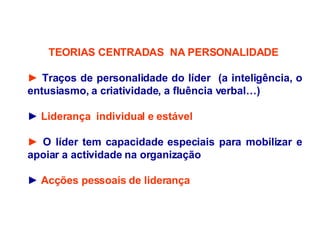 TEORIAS CENTRADAS  NA PERSONALIDADE  ►  Traços de personalidade do líder  (a inteligência, o entusiasmo, a criatividade, a fluência verbal…) ►   Liderança  individual e estável ►   O líder tem capacidade especiais para mobilizar e apoiar a actividade na organização  ►   Acções pessoais de liderança  