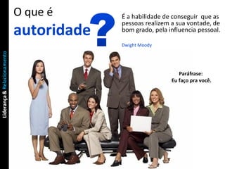 O que é autoridade É a habilidade de conseguir  que as pessoas realizem a sua vontade, de bom grado, pela influencia pessoal. Dwight Moody Paráfrase:  Eu faço pra você. 