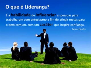 O que é Liderança? É a  habilidade  de  influenciar  as pessoas para trabalharem com entusiasmo a fim de atingir metas para o bem comum, com um  caráter   que inspire confiança. James Hunter 