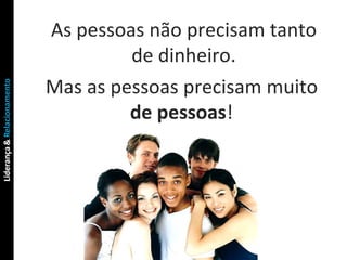 As pessoas não precisam tanto de dinheiro. Mas as pessoas precisam muito  de pessoas ! 