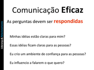 Comunicação  Eficaz As perguntas devem ser  respondidas Minhas idéias estão claras para mim? Essas idéias ficam claras para as pessoas? Eu crio um ambiente de confiança para as pessoas? Eu influencio a falarem o que quero? 