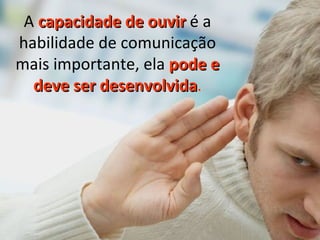 A  capacidade de ouvir  é a habilidade de comunicação mais importante, ela  pode e deve ser desenvolvida . 