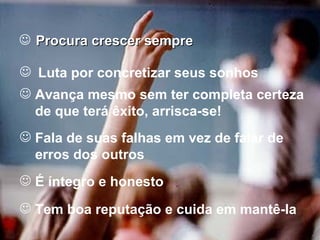 Procura crescer sempre Luta por concretizar seus sonhos Avança mesmo sem ter completa certeza de que terá êxito, arrisca-se! Fala de suas falhas em vez de falar de erros dos outros É íntegro e honesto Tem boa reputação e cuida em mantê-la 