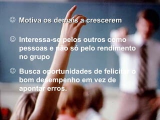 Motiva os demais a crescerem Interessa-se pelos outros como pessoas e não só pelo rendimento no grupo Busca oportunidades de felicitar o bom desempenho em vez de apontar erros. 