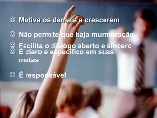 Motiva os demais a crescerem Não permite que haja murmuração Facilita o diálogo aberto e sincero É claro e específico em suas metas É responsável 