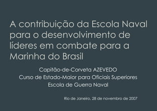 A contribuição da Escola Naval
para o desenvolvimento de
líderes em combate para a
Marinha do Brasil
         Capitão-de-Corveta AZEVEDO
  Curso de Estado-Maior para Oficiais Superiores
             Escola de Guerra Naval

                   Rio de Janeiro, 28 de novembro de 2007