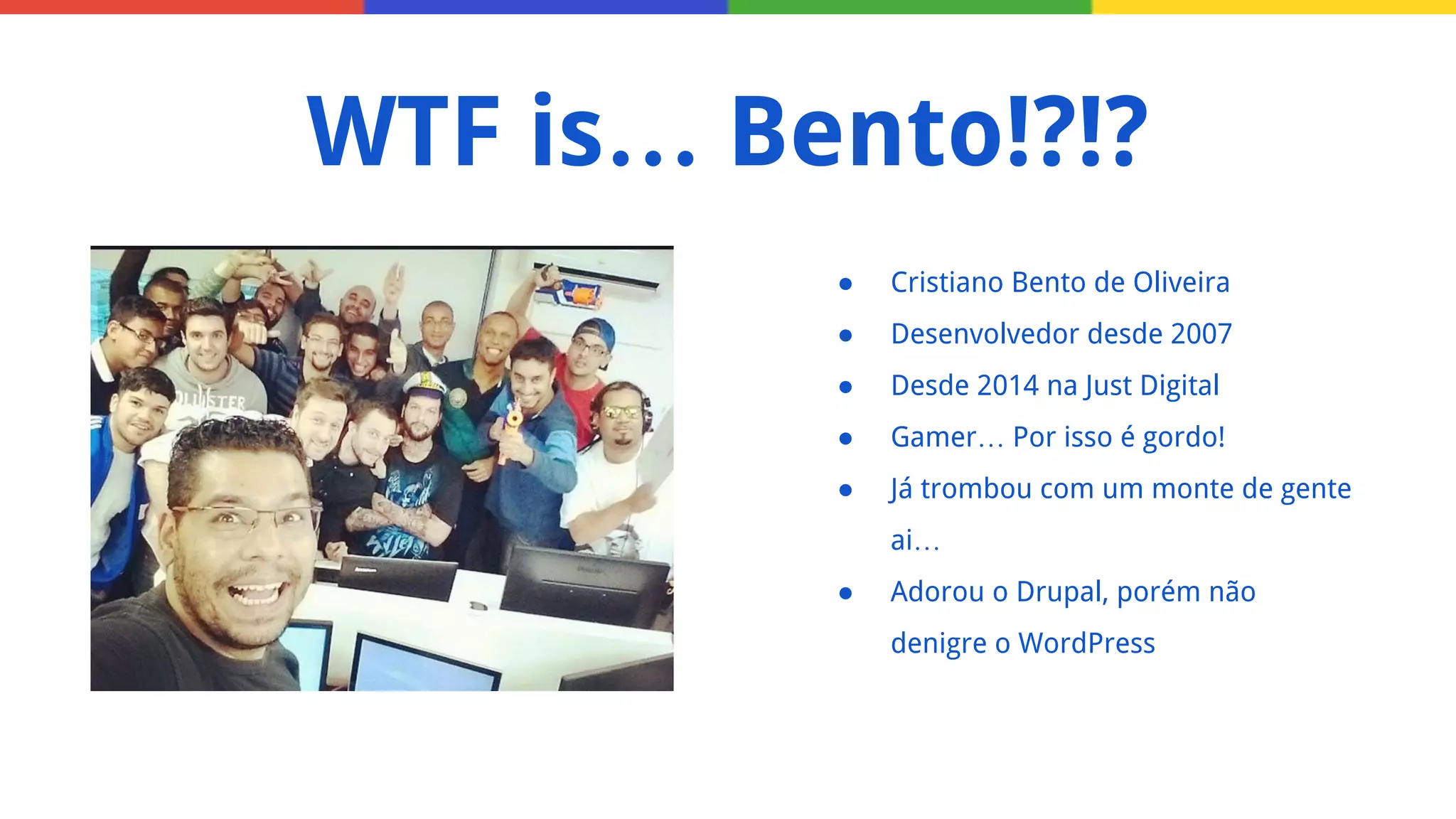 ● Cristiano Bento de Oliveira
● Desenvolvedor desde 2007
● Desde 2014 na Just Digital
● Gamer… Por isso é gordo!
● Já trombou com um monte de gente
ai…
● Adorou o Drupal, porém não
denigre o WordPress
WTF is… Bento!?!?
 