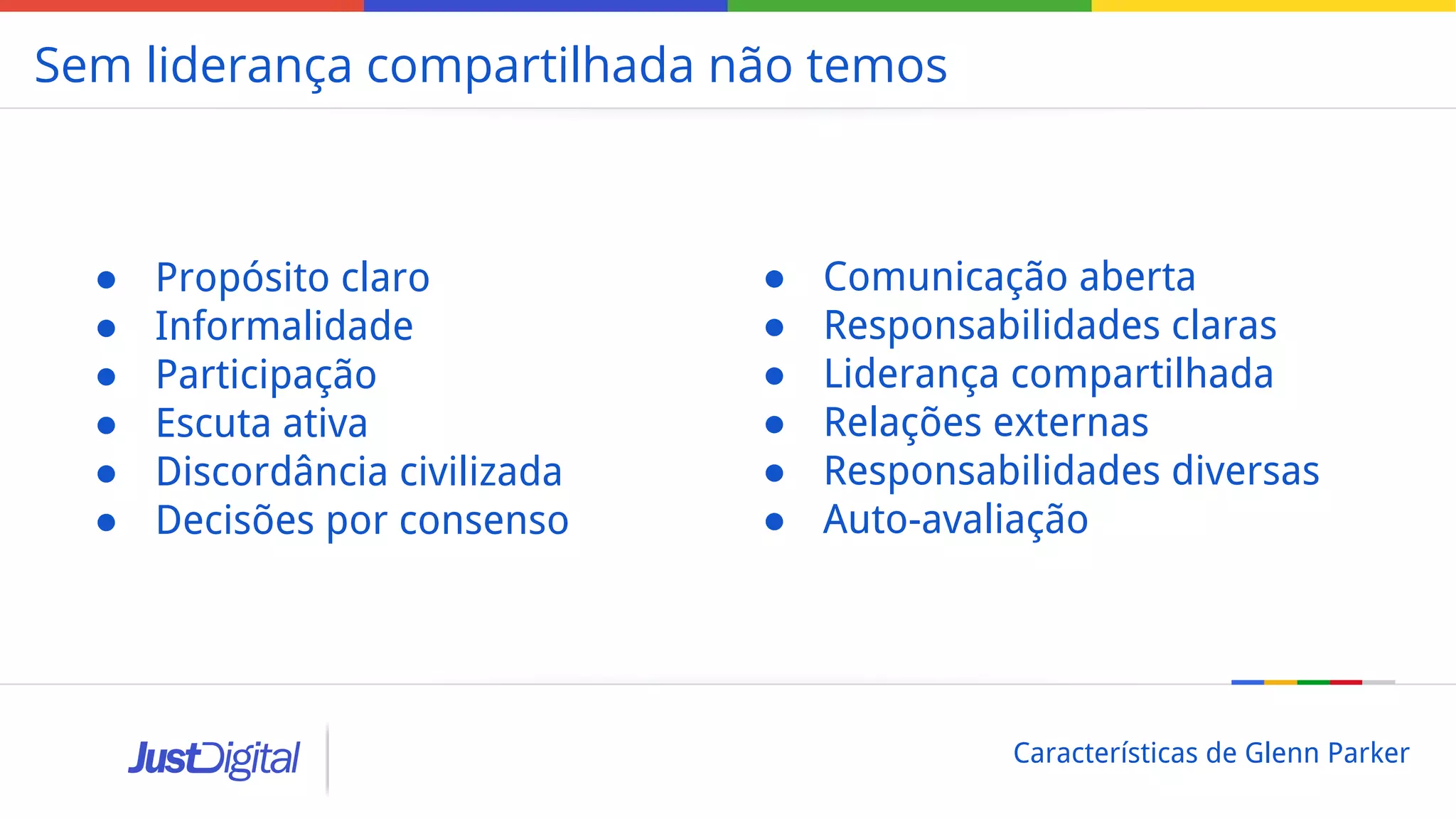 Sem liderança compartilhada não temos
● Propósito claro
● Informalidade
● Participação
● Escuta ativa
● Discordância civilizada
● Decisões por consenso
● Comunicação aberta
● Responsabilidades claras
● Liderança compartilhada
● Relações externas
● Responsabilidades diversas
● Auto-avaliação
Características de Glenn Parker
 