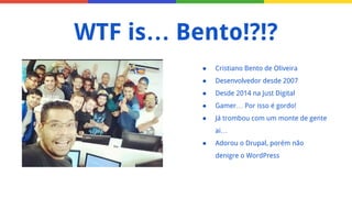 ● Cristiano Bento de Oliveira
● Desenvolvedor desde 2007
● Desde 2014 na Just Digital
● Gamer… Por isso é gordo!
● Já trombou com um monte de gente
ai…
● Adorou o Drupal, porém não
denigre o WordPress
WTF is… Bento!?!?
 