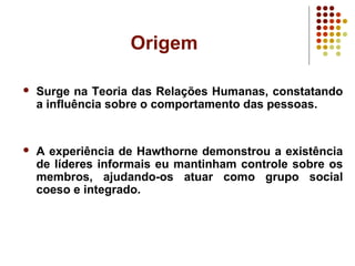 Origem
 Surge na Teoria das Relações Humanas, constatando
a influência sobre o comportamento das pessoas.
 A experiência de Hawthorne demonstrou a existência
de líderes informais eu mantinham controle sobre os
membros, ajudando-os atuar como grupo social
coeso e integrado.
 