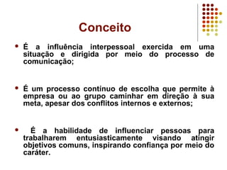 Conceito
 É a influência interpessoal exercida em uma
situação e dirigida por meio do processo de
comunicação;
 É um processo contínuo de escolha que permite à
empresa ou ao grupo caminhar em direção à sua
meta, apesar dos conflitos internos e externos;
 É a habilidade de influenciar pessoas para
trabalharem entusiasticamente visando atingir
objetivos comuns, inspirando confiança por meio do
caráter.
 
