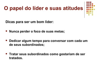 O papel do líder e suas atitudes
Dicas para ser um bom líder:
 Nunca perder o foco de suas metas;
 Dedicar algum tempo para conversar com cada um
de seus subordinados;
 Tratar seus subordinados como gostariam de ser
tratados.
 