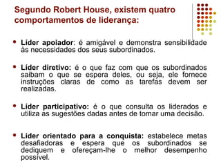Segundo Robert House, existem quatro
comportamentos de liderança:
 Líder apoiador: é amigável e demonstra sensibilidade
às necessidades dos seus subordinados.
 Líder diretivo: é o que faz com que os subordinados
saibam o que se espera deles, ou seja, ele fornece
instruções claras de como as tarefas devem ser
realizadas.
 Líder participativo: é o que consulta os liderados e
utiliza as sugestões dadas antes de tomar uma decisão.
 Líder orientado para a conquista: estabelece metas
desafiadoras e espera que os subordinados se
dediquem e ofereçam-lhe o melhor desempenho
possível.
 