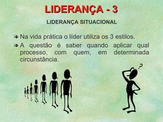 LIDERANÇA - 3
           LIDERANÇA SITUACIONAL

l Na vida prática o líder utiliza os 3 estilos.
l A questão é saber quando aplicar qual
  processo, com quem, em determinada
  circunstância.
 