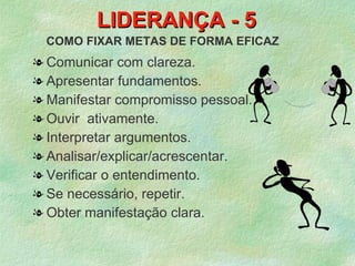 LIDERANÇA - 5
 COMO FIXAR METAS DE FORMA EFICAZ
l Comunicar com clareza.
l Apresentar fundamentos.
l Manifestar compromisso pessoal.
l Ouvir ativamente.
l Interpretar argumentos.
l Analisar/explicar/acrescentar.
l Verificar o entendimento.
l Se necessário, repetir.
l Obter manifestação clara.
 