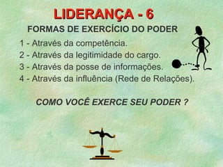 LIDERANÇA - 6
  FORMAS DE EXERCÍCIO DO PODER
1 - Através da competência.
2 - Através da legitimidade do cargo.
3 - Através da posse de informações.
4 - Através da influência (Rede de Relações).

    COMO VOCÊ EXERCE SEU PODER ?
 