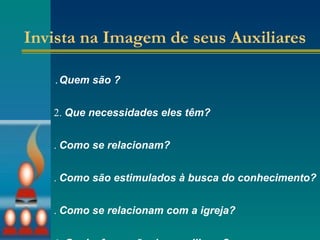Invista na Imagem de seus Auxiliares 1. Quem são ? 2.  Que necessidades eles têm? 3.  Como se relacionam? 4.  Como são estimulados à busca do conhecimento? 5.  Como se relacionam com a igreja? 6.  Qual a formação dos auxiliares?   7.  Como usam os recursos oferecidos?   