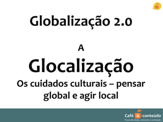 Globalização 2.0 
Café & conteúdo 
Troca de ideias, network e conteúdo 
A 
Glocalização 
Os cuidados culturais – pensar 
global e agir local 
 