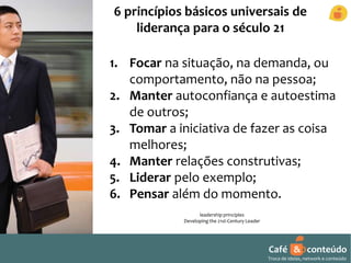 6 princípios básicos universais de 
liderança para o século 21 
1. Focar na situação, na demanda, ou 
comportamento, não na pessoa; 
2. Manter autoconfiança e autoestima 
de outros; 
3. Tomar a iniciativa de fazer as coisa 
melhores; 
4. Manter relações construtivas; 
5. Liderar pelo exemplo; 
6. Pensar além do momento. 
leadership principles 
Developing the 21st-Century Leader 
Café & conteúdo 
Troca de ideias, network e conteúdo 
 