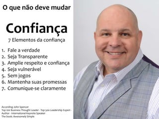 O que não deve mudar 
Confiança 
7 Elementos da confiança 
1. Fale a verdade 
2. Seja Transparente 
3. Amplie respeito e confiança 
4. Seja vulnerável 
5. Sem jogos 
6. Mantenha suas promessas 
7. Comunique-se claramente 
According John Spencer 
Top 100 Business Thought Leader - Top 500 Leadership Expert - 
Author - International Keynote Speaker 
The book: Awesomely Simple 
 