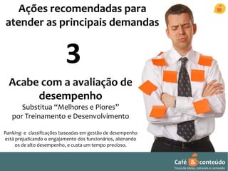 Café & conteúdo 
Troca de ideias, network e conteúdo 
Ações recomendadas para 
atender as principais demandas 
3 
Acabe com a avaliação de 
desempenho 
Substitua “Melhores e Piores” 
por Treinamento e Desenvolvimento 
Ranking- e classificações baseadas em gestão de desempenho 
está prejudicando o engajamento dos funcionários, alienando 
os de alto desempenho, e custa um tempo precioso. 
 