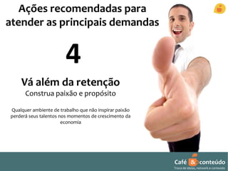 Café & conteúdo 
Troca de ideias, network e conteúdo 
Ações recomendadas para 
atender as principais demandas 
4 
Vá além da retenção 
Construa paixão e propósito 
Qualquer ambiente de trabalho que não inspirar paixão 
perderá seus talentos nos momentos de crescimento da 
economia 
 