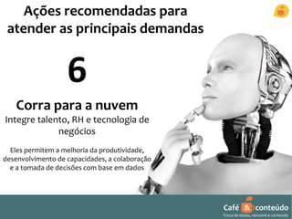 Café & conteúdo 
Troca de ideias, network e conteúdo 
Ações recomendadas para 
atender as principais demandas 
6 
Corra para a nuvem 
Integre talento, RH e tecnologia de 
negócios 
Eles permitem a melhoria da produtividade, 
desenvolvimento de capacidades, a colaboração 
e a tomada de decisões com base em dados 
 