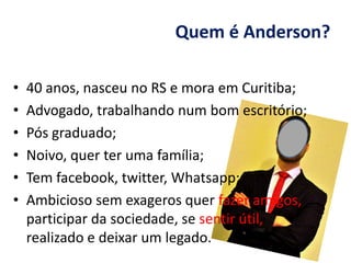 Quem é Anderson?
• 40 anos, nasceu no RS e mora em Curitiba;
• Advogado, trabalhando num bom escritório;
• Pós graduado;
• Noivo, quer ter uma família;
• Tem facebook, twitter, Whatsapp;
• Ambicioso sem exageros quer fazer amigos,
participar da sociedade, se sentir útil,
realizado e deixar um legado.
 